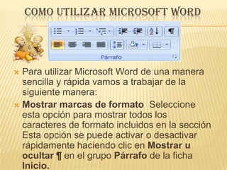 COMO UTILIZAR MICROSOFT WORD




 Para utilizar Microsoft Word de una manera
  sencilla y rápida vamos a trabajar de la
  siguiente manera:
 Mostrar marcas de formato Seleccione
  esta opción para mostrar todos los
  caracteres de formato incluidos en la sección
  Esta opción se puede activar o desactivar
  rápidamente haciendo clic en Mostrar u
  ocultar ¶ en el grupo Párrafo de la ficha
  Inicio.
 
