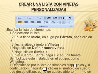 CREAR UNA LISTA CON VIÑETAS
             PERSONALIZADAS



.Escriba la lista de elementos.
  1.Seleccione la lista.
    2.En la ficha Inicio, en el grupo Párrafo, haga clic en
  la
    3.flecha situada junto a Viñetas.
  4.Haga clic en Definir nueva viñeta.
    5.Haga clic en Símbolo.
  6.En el cuadro Fuente, haga clic en una fuente
  Symbol que esté instalada en el equipo, como
  Wingdings.
  7.Desplácese por la lista de símbolos disponibles y, a
  continuación, haga doble clic en el símbolo de cuadro
  que desea utilizar, como un cuadro abierto (      ) o un
 