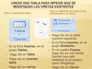 CREAR UNA TABLA PARA IMPEDIR QUE SE
       MODIFIQUEN LAS VIÑETAS EXISTENTES
                                   PASO 2: INSERTAR LAS CASILLAS DE
PASO 1: CREAR UNA TABLA            VERIFICACIÓN Y EL TEXTO




                                      Haga clic en la celda
                                       superior izquierda.
                                      En la ficha Insertar, en el
    En la ficha Insertar, en el       grupo Símbolos.
     grupo Tablas,                    En el cuadro Fuente,
     haga clic en Tabla.              haga clic en una fuente
                                       Symbol que esté
    Haga clic en Insertar             instalada en el equipo,
     tabla.                            como Wingdings.
    Haga clic en cerrar.             Haga clic en Cerrar.
 