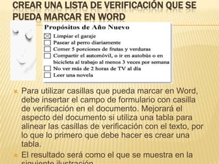 CREAR UNA LISTA DE VERIFICACIÓN QUE SE
PUEDA MARCAR EN WORD




   Para utilizar casillas que pueda marcar en Word,
    debe insertar el campo de formulario con casilla
    de verificación en el documento. Mejorará el
    aspecto del documento si utiliza una tabla para
    alinear las casillas de verificación con el texto, por
    lo que lo primero que debe hacer es crear una
    tabla.
   El resultado será como el que se muestra en la
 