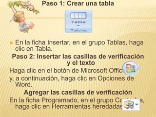 Paso 1: Crear una tabla




  En la ficha Insertar, en el grupo Tablas, haga
   clic en Tabla.
 Paso 2: Insertar las casillas de verificación
                      y el texto
Haga clic en el botón de Microsoft Office
y, a continuación, haga clic en Opciones de
   Word.
       Agregar las casillas de verificación
En la ficha Programado, en el grupo Controles,
   haga clic en Herramientas heredadas.
 