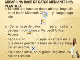 CREAR UNA BASE DE DATOS MEDIANTE UNA
PLANTILLA
   Si tiene una base de datos abierta, haga clic
    en el botón Microsoft Office y luego haga
    clic

en Cerrar base de datos          para mostrar la
  página Introducción a Microsoft Office
  Access.
 haga clic en,        busque la carpeta en la
  que desea guardar la base de datos y, haga
  clic en aceptar
 En la ficha Inicio, en el grupo Registros, haga
  clic en Eliminar.
 
