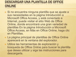 DESCARGAR UNA PLANTILLA DE OFFICE
ONLINE
   Si no encuentra ninguna plantilla que se ajuste a
    sus necesidades en la página Introducción a
    Microsoft Office Access, y está conectado a
    Internet, puede visitar el sitio Web de Office
    Online, donde encontrará una gran variedad de
    plantillas En la página Introducción a Microsoft
    Office Access, en Más en Office Online, haga clic
    en Plantillas.
   La página principal de plantillas de Office Online
    aparecerá en la ventana del explorador.
   Utilice las herramientas de exploración y
    búsqueda de Office Online para buscar la plantilla
    que desea utilizar y siga las instrucciones para
    descargarla.
 