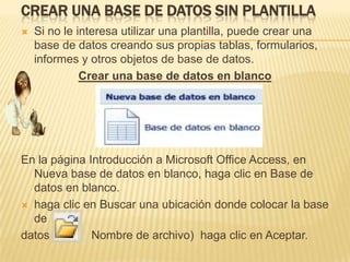 CREAR UNA BASE DE DATOS SIN PLANTILLA
   Si no le interesa utilizar una plantilla, puede crear una
    base de datos creando sus propias tablas, formularios,
    informes y otros objetos de base de datos.
              Crear una base de datos en blanco




En la página Introducción a Microsoft Office Access, en
  Nueva base de datos en blanco, haga clic en Base de
  datos en blanco.
 haga clic en Buscar una ubicación donde colocar la base
  de
datos         Nombre de archivo) haga clic en Aceptar.
 