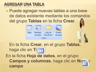 AGREGAR UNA TABLA
   Puede agregar nuevas tablas a una base
    de datos existente mediante los comandos
    del grupo Tablas en la ficha Crear.




 En la ficha Crear, en el grupo Tablas,
 haga clic en Tabla.
En la ficha Hoja de datos, en el grupo
 Campos y columnas, haga clic en Nuevo
 campo
 