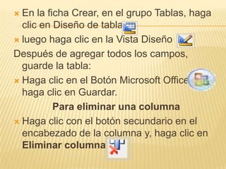  En la ficha Crear, en el grupo Tablas, haga
  clic en Diseño de tabla.
 luego haga clic en la Vista Diseño

Después de agregar todos los campos,
  guarde la tabla:
 Haga clic en el Botón Microsoft Office.
  haga clic en Guardar.
          Para eliminar una columna
 Haga clic con el botón secundario en el
  encabezado de la columna y, haga clic en
  Eliminar columna
 