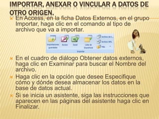 IMPORTAR, ANEXAR O VINCULAR A DATOS DE
OTRO ORIGEN.
   En Access, en la ficha Datos Externos, en el grupo
    Importar, haga clic en el comando al tipo de
    archivo que va a importar.



   En el cuadro de diálogo Obtener datos externos,
    haga clic en Examinar para buscar el Nombre del
    archivo.
   Haga clic en la opción que desee Especifique
    cómo y dónde desea almacenar los datos en la
    base de datos actual.
   Si se inicia un asistente, siga las instrucciones que
    aparecen en las páginas del asistente haga clic en
    Finalizar.
 