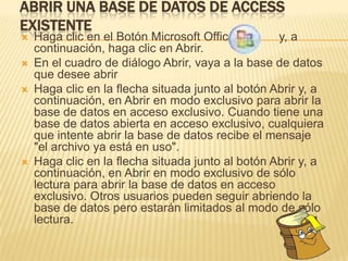 ABRIR UNA BASE DE DATOS DE ACCESS
EXISTENTE
   Haga clic en el Botón Microsoft Office         y, a
    continuación, haga clic en Abrir.
   En el cuadro de diálogo Abrir, vaya a la base de datos
    que desee abrir
   Haga clic en la flecha situada junto al botón Abrir y, a
    continuación, en Abrir en modo exclusivo para abrir la
    base de datos en acceso exclusivo. Cuando tiene una
    base de datos abierta en acceso exclusivo, cualquiera
    que intente abrir la base de datos recibe el mensaje
    "el archivo ya está en uso".
   Haga clic en la flecha situada junto al botón Abrir y, a
    continuación, en Abrir en modo exclusivo de sólo
    lectura para abrir la base de datos en acceso
    exclusivo. Otros usuarios pueden seguir abriendo la
    base de datos pero estarán limitados al modo de sólo
    lectura.
 