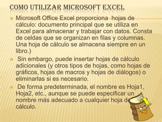 COMO UTILIZAR MICROSOFT EXCEL
   Microsoft Office Excel proporciona hojas de
    cálculo: documento principal que se utiliza en
    Excel para almacenar y trabajar con datos. Consta
    de celdas que se organizan en filas y columnas.
    Una hoja de cálculo se almacena siempre en un
    libro.)
    Sin embargo, puede insertar hojas de cálculo
    adicionales (y otros tipos de hojas, como hojas de
    gráficos, hojas de macros y hojas de diálogos) o
    eliminarlas si es necesario.
    De forma predeterminada, el nombre es Hoja1,
    Hoja2, etc., aunque se puede especificar un
    nombre más adecuado a cualquier hoja de
    cálculo.
 