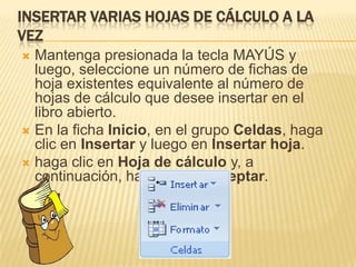 INSERTAR VARIAS HOJAS DE CÁLCULO A LA
VEZ
 Mantenga presionada la tecla MAYÚS y
  luego, seleccione un número de fichas de
  hoja existentes equivalente al número de
  hojas de cálculo que desee insertar en el
  libro abierto.
 En la ficha Inicio, en el grupo Celdas, haga
  clic en Insertar y luego en Insertar hoja.
 haga clic en Hoja de cálculo y, a
  continuación, haga clic en Aceptar.
 