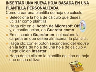 INSERTAR UNA NUEVA HOJA BASADA EN UNA
PLANTILLA PERSONALIZADA
Cómo crear una plantilla de hoja de cálculo
 Seleccione la hoja de cálculo que desea
  utilizar como plantilla.
 Haga clic en el botón de Microsoft Office
  y, a continuación, en Guardar como.
 En el cuadro Guardar en, seleccione la
  carpeta en que desee almacenar la plantilla.
 Haga clic con el botón secundario del mouse
  en la ficha de hoja de una hoja de cálculo y,
  haga clic en Insertar.
 Haga doble clic en la plantilla del tipo de hoja
  que desea utilizar
 