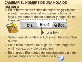 CAMBIAR EL NOMBRE DE UNA HOJA DE
CÁLCULO
   En la barra de las fichas de hojas, haga clic con
    el botón secundario del mouse en la ficha de
    hoja cuyo nombre desea cambiar y haga clic en
    Cambiar nombre.




   Seleccione el nombre actual y escriba el nombre
    nuevo.
   En la ficha Insertar, en el grupo Texto, haga clic
    en Encabezado y pie de página.
   En el grupo Elementos del encabezado y pie de
    página, haga clic en Nombre de hoja
 
