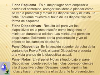 1.   Ficha Esquema Es el mejor lugar para empezar a
     escribir el contenido, recoger sus ideas o planear cómo
     se van a presentar y mover las diapositivas y el texto. La
     ficha Esquema muestra el texto de las diapositivas en
     forma de esquema.
2.   Ficha Diapositivas Resulta útil para ver las
     diapositivas en la presentación como imágenes en
     miniatura durante la edición. Las miniaturas permiten
     desplazarse fácilmente por la presentación y ver el
     efecto de los cambios de diseño.
3.   Panel Diapositiva En la sección superior derecha de la
     ventana de PowerPoint, el panel Diapositiva presenta
     una vista grande de la diapositiva actual.
4.   Panel Notas En el panel Notas situado bajo el panel
     Diapositivas, puede escribir las notas correspondientes
     a la diapositiva actual. Después, puede imprimir las
     notas y hacer referencia a ellas durante la presentación.
 