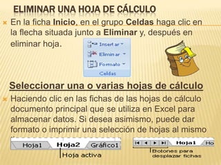 ELIMINAR UNA HOJA DE CÁLCULO
   En la ficha Inicio, en el grupo Celdas haga clic en
    la flecha situada junto a Eliminar y, después en
    eliminar hoja.



    Seleccionar una o varias hojas de cálculo
   Haciendo clic en las fichas de las hojas de cálculo
    documento principal que se utiliza en Excel para
    almacenar datos. Si desea asimismo, puede dar
    formato o imprimir una selección de hojas al mismo
    tiempo.
 
