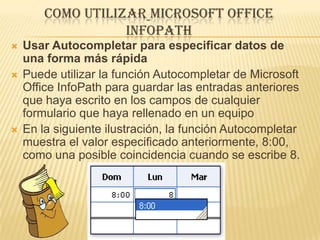 COMO UTILIZAR MICROSOFT OFFICE
                   INFOPATH
   Usar Autocompletar para especificar datos de
    una forma más rápida
   Puede utilizar la función Autocompletar de Microsoft
    Office InfoPath para guardar las entradas anteriores
    que haya escrito en los campos de cualquier
    formulario que haya rellenado en un equipo
   En la siguiente ilustración, la función Autocompletar
    muestra el valor especificado anteriormente, 8:00,
    como una posible coincidencia cuando se escribe 8.
 