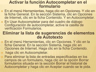 Activar la función Autocompletar en el
                       formulario
   En el menú Herramientas, haga clic en Opciones. Y clic en
    la ficha General. En la sección Sistema, clic en Opciones
    de Internet, clic en la ficha Contenido. Y en Autocompletar.
   En Usar Autocompletar para del cuadro de diálogo
    Configuración de autocompletar, active la casilla de
    verificación Formularios.
Eliminar la lista de sugerencias de elementos
                   de Autotexto
   En el menú Herramientas, clic en Opciones. Y clic en la
    ficha General. En la sección Sistema, haga clic en
    Opciones de Internet. Haga clic en la ficha Contenido.
    haga clic en Autocompletar.
   Para eliminar la lista de entradas especificadas en los
    campos de un formulario, haga clic en la opción Borrar
    formularios situada en la sección Borrar el historial de
    Autocompletar y haga clic en Aceptar cuando se le pida.
 
