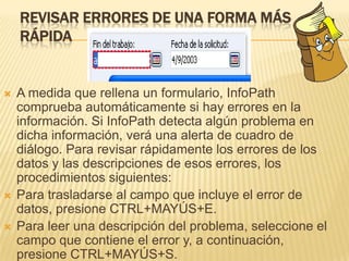 REVISAR ERRORES DE UNA FORMA MÁS
    RÁPIDA


   A medida que rellena un formulario, InfoPath
    comprueba automáticamente si hay errores en la
    información. Si InfoPath detecta algún problema en
    dicha información, verá una alerta de cuadro de
    diálogo. Para revisar rápidamente los errores de los
    datos y las descripciones de esos errores, los
    procedimientos siguientes:
   Para trasladarse al campo que incluye el error de
    datos, presione CTRL+MAYÚS+E.
   Para leer una descripción del problema, seleccione el
    campo que contiene el error y, a continuación,
    presione CTRL+MAYÚS+S.
 