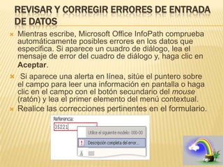 REVISAR Y CORREGIR ERRORES DE ENTRADA
    DE DATOS
 Mientras escribe, Microsoft Office InfoPath comprueba
  automáticamente posibles errores en los datos que
  especifica. Si aparece un cuadro de diálogo, lea el
  mensaje de error del cuadro de diálogo y, haga clic en
  Aceptar.
 Si aparece una alerta en línea, sitúe el puntero sobre
  el campo para leer una información en pantalla o haga
  clic en el campo con el botón secundario del mouse
  (ratón) y lea el primer elemento del menú contextual.
 Realice las correcciones pertinentes en el formulario.
 