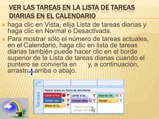 VER LAS TAREAS EN LA LISTA DE TAREAS
    DIARIAS EN EL CALENDARIO
 haga clic en Vista, elija Lista de tareas diarias y
  haga clic en Normal o Desactivada.
 Para mostrar sólo el número de tareas actuales,
  en el Calendario, haga clic en lista de tareas
  diarias también puede hacer clic en el borde
  superior de la Lista de tareas diarias cuando el
  puntero se convierta en       y, a continuación,
  arrastrar arriba o abajo.
 