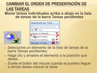 CAMBIAR EL ORDEN DE PRESENTACIÓN DE
    LAS TAREAS
Mover tareas individuales arriba o abajo en la lista
     de tareas de la barra Tareas pendientes




   Seleccione un elemento de la lista de tareas de la
    barra Tareas pendientes.
   Haga clic y arrastre el elemento a la posición que
    desee.
   Suelte el botón del mouse cuando el puntero llegue
    a donde desea colocar la tarea
 