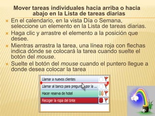 Mover tareas individuales hacia arriba o hacia
             abajo en la Lista de tareas diarias
   En el calendario, en la vista Día o Semana,
    seleccione un elemento en la Lista de tareas diarias.
   Haga clic y arrastre el elemento a la posición que
    desee.
   Mientras arrastra la tarea, una línea roja con flechas
    indica dónde se colocará la tarea cuando suelte el
    botón del mouse.
   Suelte el botón del mouse cuando el puntero llegue a
    donde desea colocar la tarea
 