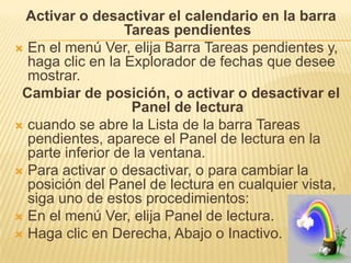 Activar o desactivar el calendario en la barra
                  Tareas pendientes
 En el menú Ver, elija Barra Tareas pendientes y,
  haga clic en la Explorador de fechas que desee
  mostrar.
 Cambiar de posición, o activar o desactivar el
                   Panel de lectura
 cuando se abre la Lista de la barra Tareas
  pendientes, aparece el Panel de lectura en la
  parte inferior de la ventana.
 Para activar o desactivar, o para cambiar la
  posición del Panel de lectura en cualquier vista,
  siga uno de estos procedimientos:
 En el menú Ver, elija Panel de lectura.
 Haga clic en Derecha, Abajo o Inactivo.
 