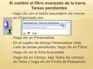 Si cambió el filtro avanzado de la barra
           Tareas pendientes
 haga clic con el botón secundario del mouse
  en Organizado por.




 Haga   clic en Personalizar.
 En el cuadro de diálogo Personalizar vista:
  Lista de tareas pendientes, haga clic en Filtrar.
 Haga clic en la ficha Avanzadas.

 Haga clic en Campo, elija Todos los campos
  de Tarea y haga clic en Fecha de finalización.
 