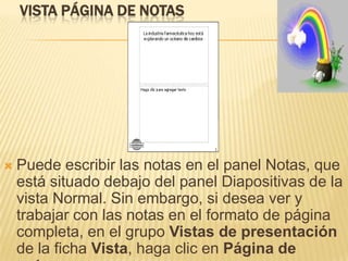 VISTA PÁGINA DE NOTAS




   Puede escribir las notas en el panel Notas, que
    está situado debajo del panel Diapositivas de la
    vista Normal. Sin embargo, si desea ver y
    trabajar con las notas en el formato de página
    completa, en el grupo Vistas de presentación
    de la ficha Vista, haga clic en Página de
 