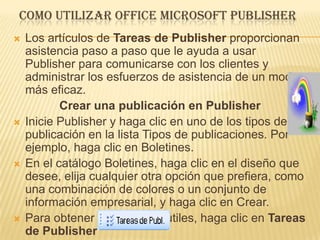 COMO UTILIZAR OFFICE MICROSOFT PUBLISHER
   Los artículos de Tareas de Publisher proporcionan
    asistencia paso a paso que le ayuda a usar
    Publisher para comunicarse con los clientes y
    administrar los esfuerzos de asistencia de un modo
    más eficaz.
           Crear una publicación en Publisher
   Inicie Publisher y haga clic en uno de los tipos de
    publicación en la lista Tipos de publicaciones. Por
    ejemplo, haga clic en Boletines.
   En el catálogo Boletines, haga clic en el diseño que
    desee, elija cualquier otra opción que prefiera, como
    una combinación de colores o un conjunto de
    información empresarial, y haga clic en Crear.
   Para obtener sugerencias útiles, haga clic en Tareas
    de Publisher
 