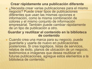 Crear rápidamente una publicación diferente
 ¿Necesita crear varias publicaciones para el mismo
  negocio? Puede crear tipos de publicaciones
  diferentes que usan las mismas opciones e
  información, como la misma combinación de
  colores y el mismo conjunto de información
  empresarial. También puede cambiar rápidamente
  de un tipo de publicación a otro.
 Guardar y reutilizar el contenido en la biblioteca
                       de contenido
 Cuando crea una marca para su negocio, puede
  guardarla y usarla de nuevo en publicaciones
  posteriores. Si crea logotipos, listas de servicios,
  relatos de éxito, planos de ubicación de un negocio,
  testimonios e imágenes que desea reutilizar en
  futuras publicaciones, agregue estos elementos a la
  biblioteca de contenido.
 