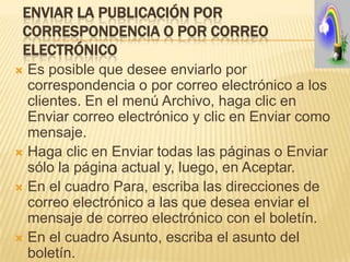 ENVIAR LA PUBLICACIÓN POR
 CORRESPONDENCIA O POR CORREO
 ELECTRÓNICO
 Es posible que desee enviarlo por
  correspondencia o por correo electrónico a los
  clientes. En el menú Archivo, haga clic en
  Enviar correo electrónico y clic en Enviar como
  mensaje.
 Haga clic en Enviar todas las páginas o Enviar
  sólo la página actual y, luego, en Aceptar.
 En el cuadro Para, escriba las direcciones de
  correo electrónico a las que desea enviar el
  mensaje de correo electrónico con el boletín.
 En el cuadro Asunto, escriba el asunto del
  boletín.
 