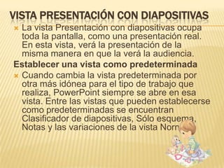 VISTA PRESENTACIÓN CON DIAPOSITIVAS
 La vista Presentación con diapositivas ocupa
  toda la pantalla, como una presentación real.
  En esta vista, verá la presentación de la
  misma manera en que la verá la audiencia.
Establecer una vista como predeterminada
 Cuando cambia la vista predeterminada por
  otra más idónea para el tipo de trabajo que
  realiza, PowerPoint siempre se abre en esa
  vista. Entre las vistas que pueden establecerse
  como predeterminadas se encuentran
  Clasificador de diapositivas, Sólo esquema,
  Notas y las variaciones de la vista Normal.
 
