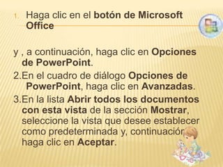 1.   Haga clic en el botón de Microsoft
     Office

y , a continuación, haga clic en Opciones
  de PowerPoint.
2.En el cuadro de diálogo Opciones de
    PowerPoint, haga clic en Avanzadas.
3.En la lista Abrir todos los documentos
  con esta vista de la sección Mostrar,
  seleccione la vista que desee establecer
  como predeterminada y, continuación,
  haga clic en Aceptar.
 