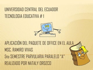 UNIVERSIDAD CENTRAL DEL ECUADOR
TECNOLOGIA EDUCATIVA # 1




APLICACIÓN DEL PAQUETE DE OFFICE EN EL AULA
MSC. RAMIRO VIVAS
5to SEMESTRE PARVULARIA PARALELO “A”
REALIZADO POR NATALY OROZCO
 