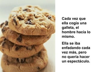 Cada vez que ella cogía una galleta, el hombre hacía lo mismo. Ella se iba enfadando cada vez  más , pero no quería hacer un espectáculo.  