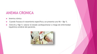 ANEMIA CRONICA
 Anemia crónica
 Cuando fracasa el tratamiento específico y se presenta una Hb < 8gr %.
 Entre 8 y 10gr %: valorar el estado cardiopulmonar o riesgo de enfermedad
isquémica cerebral del paciente.
 