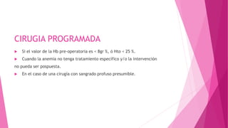 CIRUGIA PROGRAMADA
 Si el valor de la Hb pre-operatoria es < 8gr %, ó Hto < 25 %.
 Cuando la anemia no tenga tratamiento específico y/o la intervención
no pueda ser pospuesta.
 En el caso de una cirugía con sangrado profuso presumible.
 