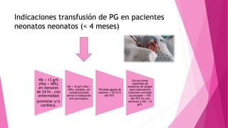 Indicaciones transfusión de PG en pacientes
neonatos neonatos (< 4 meses)
Hb < 13 gr%
(Hto < 40%)
en menores
de 24 hr., con
enfermedad
pulmonar y/o
cardiaca.
Hb < 10 gr% (Hto <
30%), estable, sin
complicaciones
serias ó evaluación
pre-quirúrgica.
Pérdida aguda de
volemia > 10-15 %
del VST.
Extracciones
repetidas de
muestras de sangre
para laboratorio
(volumen extraído
acumulado > 10%
del VST en una
semana) y Hb < 13
gr%.
 