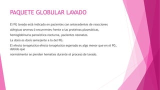 PAQUETE GLOBULAR LAVADO
El PG lavado está indicado en pacientes con antecedentes de reacciones
alérgicas severas ó recurrentes frente a las proteínas plasmáticas,
hemoglobinuria paroxística nocturna, pacientes neonatos.
La dosis es dosis semejante a la del PG.
El efecto terapéutico efecto terapéutico esperado es algo menor que en el PG,
debido que
normalmente se pierden hematíes durante el proceso de lavado.
 
