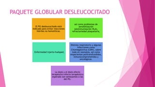 PAQUETE GLOBULAR DESLEUCOCITADO
El PG desleucocitado está
indicado para evitar reacciones
febriles no hemolíticas.
así como problemas de
sensibilización
(aloinmunización HLA),
refractariedad plaquetaria,
Enfermedad injerto-huésped,
Distress respiratorio y algunas
infecciones como
Citomegalovirus (CMV), sobre
todo en neonatos, así como
enpacientes politransfundidos,
inmunocomprometidos y
oncológicos.
La dosis y el dosis efecto
terapéutico efecto terapéutico
esperado son semejantes a las
del PG.
 
