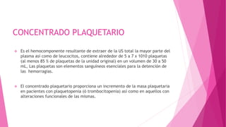 CONCENTRADO PLAQUETARIO
 Es el hemocomponente resultante de extraer de la US total la mayor parte del
plasma así como de leucocitos, contiene alrededor de 5 a 7 x 1010 plaquetas
(al menos 85 % de plaquetas de la unidad original) en un volumen de 30 a 50
mL, Las plaquetas son elementos sanguíneos esenciales para la detención de
las hemorragias.
 El concentrado plaquetario proporciona un incremento de la masa plaquetaria
en pacientes con plaquetopenia (ó trombocitopenia) así como en aquellos con
alteraciones funcionales de las mismas.
 