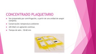 CONCENTRADO PLAQUETARIO
 Son preparados por centrifugación, a partir de una unidad de sangre
completa.
 Conservación: temperatura ambiente
 (20-24oC) en agitación continua.
 Tiempo de adm.: 30-60 min
 