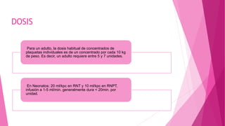 DOSIS
Para un adulto, la dosis habitual de concentrados de
plaquetas individuales es de un concentrado por cada 10 kg
de peso. Es decir, un adulto requiere entre 5 y 7 unidades.
En Neonatos: 20 ml/kpc en RNT y 10 ml/kpc en RNPT,
infusión a 1-5 ml/min. generalmente dura < 20min. por
unidad.
 