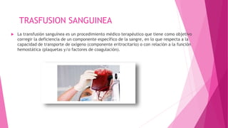 TRASFUSION SANGUINEA
 La transfusión sanguínea es un procedimiento médico terapéutico que tiene como objetivo
corregir la deficiencia de un componente específico de la sangre, en lo que respecta a la
capacidad de transporte de oxígeno (componente eritrocitario) o con relación a la función
hemostática (plaquetas y/o factores de coagulación).
 