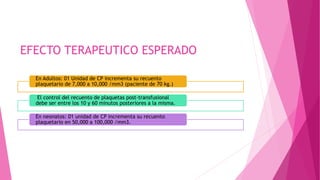 EFECTO TERAPEUTICO ESPERADO
En Adultos: 01 Unidad de CP incrementa su recuento
plaquetario de 7,000 a 10,000 /mm3 (paciente de 70 kg.)
El control del recuento de plaquetas post-transfusional
debe ser entre los 10 y 60 minutos posteriores a la misma.
En neonatos: 01 unidad de CP incrementa su recuento
plaquetario en 50,000 a 100,000 /mm3.
 