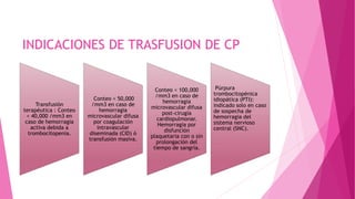 INDICACIONES DE TRASFUSION DE CP
Transfusión
terapéutica : Conteo
< 40,000 /mm3 en
caso de hemorragia
activa debida a
trombocitopenia.
Conteo < 50,000
/mm3 en caso de
hemorragia
microvascular difusa
por coagulación
intravascular
diseminada (CID) ó
transfusión masiva.
Conteo < 100,000
/mm3 en caso de
hemorragia
microvascular difusa
post-cirugía
cardiopulmonar.
Hemorragia por
disfunción
plaquetaria con o sin
prolongación del
tiempo de sangría.
Púrpura
trombocitopénica
idiopática (PTI):
indicado solo en caso
de sospecha de
hemorragia del
sistema nervioso
central (SNC).
 