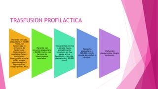 TRASFUSION PROFILACTICA
Paciente con rcto.
plaquetario < 10,000
/mm3, sin
hemorragia ni
presencia de
factores de
hiperconsumo
asociados (fiebre,
infecciones,
hipertensión arterial
(HTA), drogas,
esplenomegalia /
hepatopatías,
coagulopatías, etc).
Paciente con
recuento plaquetario
< 20,000 /mm3, con
factores de
hiperconsumo
asociados.
En pacientes previos
a cirugía mayor,
procedimiento
invasivo ó en fase
aguda activa
leucémica, con rcto.
plaquetario < 50,000
/mm3.
Recuento
plaquetario <
100,000 /mm3 y
cirugía de cerebro o
de ojos.
Disfunción
plaquetaria y cirugía
inminente.
 