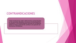 CONTRAINDICACIONES
Estas transfusiones están relativamente contraindicadas
en los pacientes afectados de púrpura trombocitopénica
trombótica o de trombocitopenia inducida por la heparina
debido al riesgo potencial de contribuir a la aparición de
fenómenos trombóticos.
 