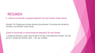 RESUMEN
 Cómo se transfunde un paquete globular? ¿En qué tiempo? ¿Cada cuánto?
Infundir 10-15 gotas por minuto durante los primeros 15 minutos de iniciada la
infusión y no exceder cuatro horas.
¿Cómo se transfunde un concentrado de plaquetas? ¿En qué tiempo?
1 unidad de aféresis o pool cada 24/48 h3 ml/kpc (velocidad de infusión: 30 a 60
gt/min. tiempo de infusión: gral. < 4hr. por unidad)
 