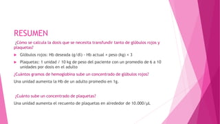 RESUMEN
¿Cómo se calcula la dosis que se necesita transfundir tanto de glóbulos rojos y
plaquetas?
 Glóbulos rojos: Hb deseada (g/dl) - Hb actual × peso (kg) × 3
 Plaquetas: 1 unidad / 10 kg de peso del paciente con un promedio de 6 a 10
unidades por dosis en el adulto
¿Cuántos gramos de hemoglobina sube un concentrado de glóbulos rojos?
Una unidad aumenta la Hb de un adulto promedio en 1g.
¿Cuánto sube un concentrado de plaquetas?
Una unidad aumenta el recuento de plaquetas en alrededor de 10.000/μL
 